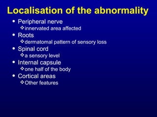 Localisation of the abnormality
• Peripheral nerve
innervated area affected
• Roots
dermatomal pattern of sensory loss
• Spinal cord
a sensory level
• Internal capsule
one half of the body
• Cortical areas
Other features
 