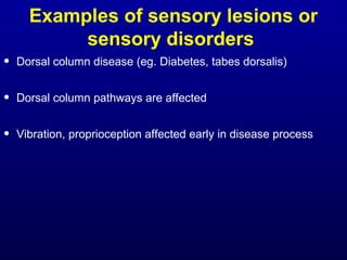 Examples of sensory lesions or
sensory disorders
• Dorsal column disease (eg. Diabetes, tabes dorsalis)
• Dorsal column pathways are affected
• Vibration, proprioception affected early in disease process
 