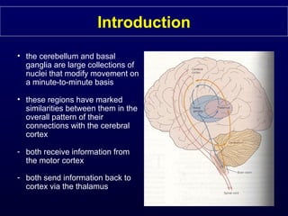 Introduction
• the cerebellum and basal
ganglia are large collections of
nuclei that modify movement on
a minute-to-minute basis
• these regions have marked
similarities between them in the
overall pattern of their
connections with the cerebral
cortex
- both receive information from
the motor cortex
- both send information back to
cortex via the thalamus
 