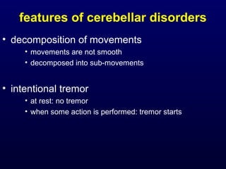 features of cerebellar disorders
• decomposition of movements
• movements are not smooth
• decomposed into sub-movements
• intentional tremor
• at rest: no tremor
• when some action is performed: tremor starts
 