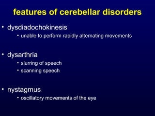 features of cerebellar disorders
• dysdiadochokinesis
• unable to perform rapidly alternating movements
• dysarthria
• slurring of speech
• scanning speech
• nystagmus
• oscillatory movements of the eye
 
