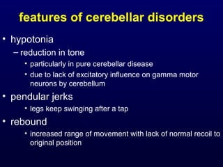 features of cerebellar disorders
• hypotonia
– reduction in tone
• particularly in pure cerebellar disease
• due to lack of excitatory influence on gamma motor
neurons by cerebellum
• pendular jerks
• legs keep swinging after a tap
• rebound
• increased range of movement with lack of normal recoil to
original position
 