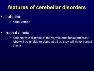features of cerebellar disorders
• titubation
• head tremor
• truncal ataxia
• patients with disease of the vermis and flocculonodular
lobe will be unable to stand at all as they will have truncal
ataxia
 
