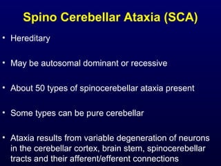 Spino Cerebellar Ataxia (SCA)
• Hereditary
• May be autosomal dominant or recessive
• About 50 types of spinocerebellar ataxia present
• Some types can be pure cerebellar
• Ataxia results from variable degeneration of neurons
in the cerebellar cortex, brain stem, spinocerebellar
tracts and their afferent/efferent connections
 