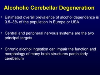 Alcoholic Cerebellar Degeneration
• Estimated overall prevalence of alcohol dependence is
0.5–3% of the population in Europe or USA
• Central and peripheral nervous systems are the two
principal targets
• Chronic alcohol ingestion can impair the function and
morphology of many brain structures particularly
cerebellum
 