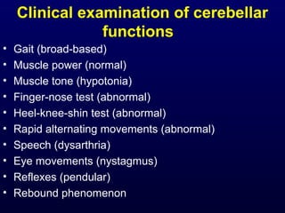 Clinical examination of cerebellar
functions
• Gait (broad-based)
• Muscle power (normal)
• Muscle tone (hypotonia)
• Finger-nose test (abnormal)
• Heel-knee-shin test (abnormal)
• Rapid alternating movements (abnormal)
• Speech (dysarthria)
• Eye movements (nystagmus)
• Reflexes (pendular)
• Rebound phenomenon
 