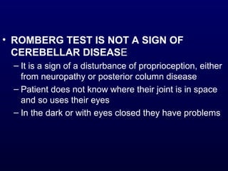 • ROMBERG TEST IS NOT A SIGN OF
CEREBELLAR DISEASE
– It is a sign of a disturbance of proprioception, either
from neuropathy or posterior column disease
– Patient does not know where their joint is in space
and so uses their eyes
– In the dark or with eyes closed they have problems
 