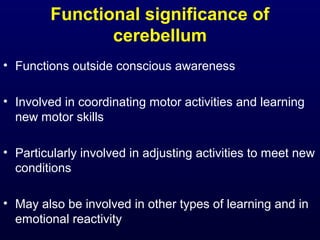 Functional significance of
cerebellum
• Functions outside conscious awareness
• Involved in coordinating motor activities and learning
new motor skills
• Particularly involved in adjusting activities to meet new
conditions
• May also be involved in other types of learning and in
emotional reactivity
 