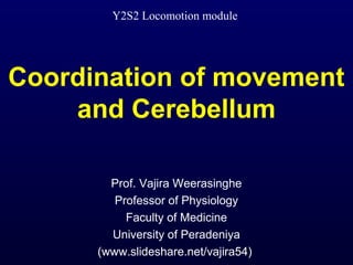 Y2S2 Locomotion module 
Coordination of movement 
and Cerebellum 
Prof. Vajira Weerasinghe 
Professor of Physiology 
Faculty of Medicine 
University of Peradeniya 
(www.slideshare.net/vajira54) 
 