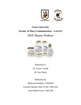 Cairo University
Faculty of Mass Communication - Fall 2015
OGX Beauty Products
Submitted to:
Dr. Yasser Tawfik
Dr. Aya Shatta
Submitted by:
Mahmoud Mukhtar 12060840
Yasmine Ibrahim Diaa El Din 12061266
Laila Khaled Ezzat 12061298
 