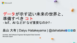 データが示す近い未来の世界と、
準備すべき コト
- IoT、AI などが なぜ重要なのか? -
畠山 大有 | Daiyu Hatakeyama | @dahatake
Architect && Software Engineer && Applied Data Scientist
Microsoft Japan
 