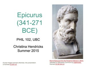 Epicurus
(341-271
BCE)
PHIL 102, UBC
Christina Hendricks
Summer 2015
Bust of Epicurus from the Pergamon Museum, Berlin,
uploaded to Wikimedia Commons by Captmondo,
licensed CC BY-SA 3.0
Except images licensed otherwise, this presentation
is licensed CC BY 4.0
 