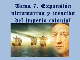 Tema 7. Expansión
ultramarina y creación
del imperio colonial
 