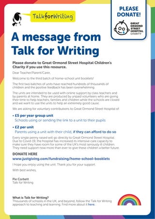 A message from
Talk for Writing
PLEASE
DONATE!
Please donate to Great Ormond Street Hospital Children’s
Charity if you use this resource.
Dear Teacher/Parent/Carer,
Welcome to the third batch of home-school unit booklets!
The first two batches of units have reached hundreds of thousands of
children and the positive feedback has been overwhelming.
The units are intended to be used with online support by class teachers and
by parents at home. They are produced by unpaid volunteers who are giving
their time to help teachers, families and children while the schools are closed
and we want to use the units to help an extremely good cause.
We are asking for voluntary contributions to Great Ormond Street Hospital of:
• £5 per year group unit
Schools using or sending the link to a unit to their pupils
• £2 per unit
Parents using a unit with their child, if they can afford to do so
Every single penny raised will go directly to Great Ormond Street Hospital.
Due to Covid-19, the hospital has increased its intensive care capacity to
make sure they have room for some of the UK’s most seriously ill children.
They need support now more than ever to give these children a better future.
DONATE HERE
www.justgiving.com/fundraising/home-school-booklets
I hope you enjoy using the unit. Thank you for your support.
With best wishes,
Pie Corbett
Talk for Writing
What is Talk for Writing?
Thousands of schools in the UK, and beyond, follow the Talk for Writing
approach to teaching and learning. Find more about it here.
 