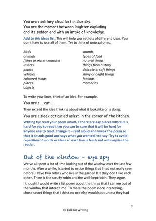 9
© Talk for Writing
You are a solitary cloud lost in blue sky.
You are the moment between laughter exploding
and its sudden end with an intake of knowledge.
Add to this ideas list. This will help you get lots of different ideas. You
don t have to use all of them. Try to think of unusual ones.
birds
animals
fishes or water creatures
insects
plants
vehicles
coloured things
places
objects
sounds
types of food
natural things
things from a story
delicate or soft things
shiny or bright things
feelings
memories
To write your lines, think of an idea. For example,
You are a … cat …
Then extend the idea thinking about what it looks like or is doing:
You are a sleek cat curled asleep in the corner of the kitchen.
Writing tip: read your poem aloud. If there are any places where it is
hard for you to read then you can be sure that it will be hard for
anyone else to read. Change it – read aloud and tweak the poem so
that it sounds good and says what you wanted it to say. Try to avoid
repetition of words or ideas so each line is fresh and will surprise the
reader.
Out of the window – eye spy
We ve all spent a lot of time looking out of the window over the last few
months. After a while, I started to notice things that I had not really seen
before. I have two robins who live in the garden but they don t like each
other. There is the scruffy robin and the well-kept robin. They argue.
I thought I would write a list poem about the things that I can see out of
the window that interest me. To make the poem more interesting, I
chose secret things that I think no one else would spot unless they had
 