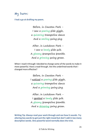 26
© Talk for Writing
My turn:
I had a go at drafting my poem.
Before, in Cawston Park -
I saw a soaring slide giggle,
a quivering trampoline dance
And a smiling swing sing.
After, in Lockdown Park -
I saw a lonely slide sulk.
A gloomy trampoline tremble.
And a grinning swing groan.
When I read it through I decided to change some of the words to make it
more powerful. Have a read through. Are the underlined words that I
changed more effective?
Before, in Cawston Park -
I noticed a soaring slide giggle,
a quivering trampoline dance
And a grinning swing sing.
After, in Lockdown Park -
I spotted a lonely slide sulk.
A gloomy trampoline tremble.
And a shivering swing groan.
Writing Tip: Always read your work through and see how it sounds. Try
altering key words to get just the right mood but don’t add in too many
descriptive words. One powerful word normally does the trick.
 