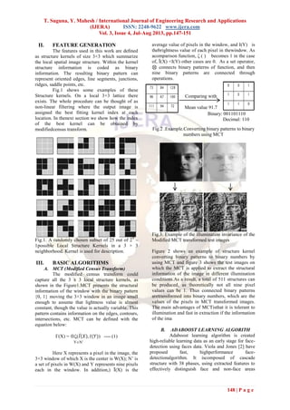 T. Suguna, Y. Mahesh / International Journal of Engineering Research and Applications
(IJERA) ISSN: 2248-9622 www.ijera.com
Vol. 3, Issue 4, Jul-Aug 2013, pp.147-151
148 | P a g e
II. FEATURE GENERATION
The features used in this work are deﬁned
as structure kernels of size 3×3 which summarize
the local spatial image structure. Within the kernel
structure information is coded as binary
information. The resulting binary pattern can
represent oriented edges, line segments, junctions,
ridges, saddle points, etc.
Fig.1 shows some examples of these
Structure kernels. On a local 3×3 lattice there
exists. The whole procedure can be thought of as
non-linear filtering where the output image is
assigned the best fitting kernel index at each
location. In thenext section we show how the index
of the best kernel can be obtained by
modifiedcensus transform.
Fig.1. A randomly chosen subset of 25 out of 29
–
1possible Local Structure Kernels in a 3 × 3
neighborhood. Kernel is used for description.
III. BASIC ALGORITHMS
A. MCT (Modified Census Transform)
The modified census transform could
capture all the 3 x 3 local structure kernels, as
shown in the Figure1.MCT presents the structural
information of the window with the binary pattern
{0, 1} moving the 3×3 window in an image small
enough to assume that lightness value is almost
constant, though the value is actually variable. This
pattern contains information on the edges, contours,
intersections, etc. MCT can be defined with the
equation below:
Γ(X) = (𝐼 𝑋 , 𝐼(𝑌)) ---- (1)
Here X represents a pixel in the image, the
3×3 window of which X is the center is W(X); N’ is
a set of pixels in W(X) and Y represents nine pixels
each in the window. In addition,) Ī(X) is the
average value of pixels in the window, and I(Y) is
thebrightness value of each pixel in thewindow. As
acomparison function, ζ ( ) becomes 1 in the case
of, Ī(X) <I(Y) other cases are 0. As a set operator,
⊗ connects binary patterns of function, and then
nine binary patterns are connected through
operations.
Fig.2 .Example.Converting binary patterns to binary
numbers using MCT
Fig.3. Example of the illumination invariance of the
Modified MCT transformed test images
Figure 2 shows an example of structure kernel
converting binary patterns to binary numbers by
using MCT and figure 3 shows the test images on
which the MCT is applied to extract the structural
information of the image in different illumination
conditions.As a result, a total of 511 structures can
be produced, as theoretically not all nine pixel
values can be 1. Thus connected binary patterns
aretransformed into binary numbers, which are the
values of the pixels in MCT transformed images.
The main advantages of MCTisthat it is tolerant to
illumination and fast in extraction if the information
of the ima
B. ADABOOST LEARNING ALGORITH
Adaboost learning algorithm is created
high-reliable learning data as an early stage for face-
detection using faces data. Viola and Jones [2] have
proposed fast, highperformance face-
detectionalgorithm. It iscomposed of cascade
structure with 38 phases, using extracted features to
effectively distinguish face and non-face areas
Comparing with
Mean value 91.7
Binary: 001101110
Decimal: 110
YN’
 