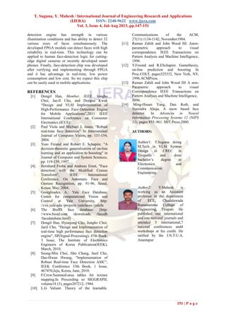 T. Suguna, Y. Mahesh / International Journal of Engineering Research and Applications
(IJERA) ISSN: 2248-9622 www.ijera.com
Vol. 3, Issue 4, Jul-Aug 2013, pp.147-151
151 | P a g e
detection engine has strength in various
illumination conditions and has ability to detect 32
various sizes of faces simultaneously. The
developed FPGA module can detect faces with high
reliability in real-time. This technology can be
applied to human face-detection logic for cutting-
edge digital cameras or recently developed smart
phones. Finally, face-detection chip was developed
after verifying and implementing through FPGA
and it has advantage in real-time, low power
consumption and low cost. So we expect this chip
can be easily used in mobile applications.
REFERENCES
[1] Dongil Han, Member, IEEE, Jongho
Choi, Jae-Il Cho, and Dongsu Kwak
“Design and VLSI Implementation of
High-Performance Face-Detection Engine
for Mobile Applications”,2011 IEEE
International Conference on Consumer
Electronics (ICCE)
[2] Paul Viola and Michael J. Jones, “Robust
real-time face detection” In International
Journal of Computer Vision, pp. 137-154,
2004.
[3] Yoav Freund and Robert E. Schapire. "A
decision-theoretic generalization of on-line
learning and an application to boosting" in
Journal of Computer and System Sciences,
pp. 119-139, 1997.
[4] Bernhard Froba and Andreas Ernst, "Face
detection with the Modified Census
Transform", IEEE International
Conference. On Automatic Face and
Gesture Recognition, pp. 91-96, Seoul,
Korea, May. 2004.
[5] Georghiades, A.: Yale Face Database,
Center for computational Vision and
Control at Yale University, http:
//cvc.yale.edu /projects /yalefaces /yalefa
[6] The BioID face database: [http:
//www.bioid.com /downloads /facedb
/facedatabase.html]
[7] Dongil Han, Hyunjong Cho, Jongho Choi,
Jaeil Cho, "Design and Implementation of
real-time high performance face detection
engine", SP(Signal Processing), 47th Book,
3 Issue, The Institute of Electronics
Engineers of Korea Publication(IEEK),
March, 2010.
[8] Seung-Min Choi, Jiho Chang, Jaeil Cho,
Dae-Hwan Hwang, "Implementation of
Robust Real-time Face Detection ASIC",
IEEK Conference 33th Book, 1 Issue,
467470,Jeju, Korea, June, 2010.
[9] F.Crow.Summed-area tables for texture
mapping.In Proceeding so SIGGRAPH,
volume18 (3), pages207212, 1984.
[10] L.G Valiant. Theory of the learnable.
Communications of the ACM,
27(11):1134-1142, November1984.
[11] Raman Zabih and John Wood ﬁll. Anon-
parametric approach to visual
correspondence. IEEE Transactions on
Pattern Analysis and Machine Intelligence,
1996.
[12] Y.Freund and R.ESchapire. Gametheory,
on-line prediction and boosting In
Proc.COLT, pages325332, New York, NY,
1996.ACMPress.
[13] Raman Zabih and John Wood fill A non-
Parametric approach to visual
Correspondence IEEE Transactions on
Pattern Analysis and Machine Intelligence,
1996.
[14] Ming-Hsuan Yang, Dan Roth, and
Narendra Ahuja. A snow based face
detector. In Advances in Neural
Information Processing Systems 12 (NIPS
12), pages 855–861. MIT Press,2000.
AUTHORS:
Author1: T.Suguna doing
M.Tech in VLSI System
Design in CREC in
Tirupathi and done
bachelor’s degree in
Electronics and
Communication
Engineering.
Author2: Y.Mahesh is
working as an Assistant
professor in the department
of ECE, Chadalawada
Ramanamma College of
Engineering, Tirupati. He
published one international
and one national journals and
attended 5 international,7
national conferences and4
workshops at his credit. He
ratified by the J.N.T.U.A,
Anantapur
 