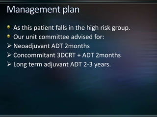 As this patient falls in the high risk group.
Our unit committee advised for:
 Neoadjuvant ADT 2months
 Concommitant 3DCRT + ADT 2months
 Long term adjuvant ADT 2-3 years.
 