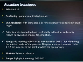 AIM: Radical.
Positioning: patients are treated supine.
Immobilization: with alpha cradle or “knee sponge” to consistently align
thighs.
 Patients are instructed to have comfortably full bladder and empty
rectum (following an enema) for simulation.
 Retrograde urethrography is used in conjunction with CT for identifying
the inferior border of the prostate. The prostate apex is assumed to be
1–1.5 cm superior to the point at which the dye narrows.
Machine: linear accelerator.
Energy: high photon energy 6-15 MV.
 