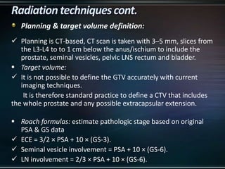 Planning & target volume definition:
 Planning is CT-based, CT scan is taken with 3–5 mm, slices from
the L3-L4 to to 1 cm below the anus/ischium to include the
prostate, seminal vesicles, pelvic LNS rectum and bladder.
 Target volume:
 It is not possible to define the GTV accurately with current
imaging techniques.
It is therefore standard practice to define a CTV that includes
the whole prostate and any possible extracapsular extension.
 Roach formulas: estimate pathologic stage based on original
PSA & GS data
 ECE = 3/2 × PSA + 10 × (GS-3).
 Seminal vesicle involvement = PSA + 10 × (GS-6).
 LN involvement = 2/3 × PSA + 10 × (GS-6).
 
