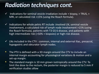  Indications for seminal vesicle irradiation include + biopsy, + TRUS, +
MRI, or calculated risk >15% (using the Roach formula).
 Indications for whole pelvic RT include :involved LN, seminal vesicle
involvement, a calculated risk of lymph node involvement >15% (using
the Roach formula), patients with T3 GS 6 disease, and patients with
high intermediate risk (>50% + biopsies) or high-risk disease.
 LNs included in the CTV : common, internal and external iliac, presacral,
hypogastric and obturator lymph nodes.
The PTV is defined with a 3D margin around the CTV to include an
internal margin accounting for physiological variations & motion and a
set-up margin.
The standard margin is 10 mm grown isotropically around the CTV. To
limit the dose to the rectum, the posterior margin is reduced to 5 mm if
verification studies allow
 
