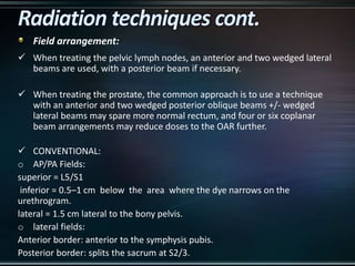 Field arrangement:
 When treating the pelvic lymph nodes, an anterior and two wedged lateral
beams are used, with a posterior beam if necessary.
 When treating the prostate, the common approach is to use a technique
with an anterior and two wedged posterior oblique beams +/- wedged
lateral beams may spare more normal rectum, and four or six coplanar
beam arrangements may reduce doses to the OAR further.
 CONVENTIONAL:
o AP/PA Fields:
superior = L5/S1
inferior = 0.5–1 cm below the area where the dye narrows on the
urethrogram.
lateral = 1.5 cm lateral to the bony pelvis.
o lateral fields:
Anterior border: anterior to the symphysis pubis.
Posterior border: splits the sacrum at S2/3.
 