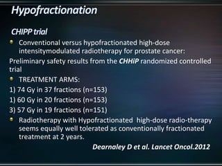Conventional versus hypofractionated high-dose
intensitymodulated radiotherapy for prostate cancer:
Preliminary safety results from the CHHiP randomized controlled
trial
TREATMENT ARMS:
1) 74 Gy in 37 fractions (n=153)
1) 60 Gy in 20 fractions (n=153)
3) 57 Gy in 19 fractions (n=151)
Radiotherapy with Hypofractionated high-dose radio-therapy
seems equally well tolerated as conventionally fractionated
treatment at 2 years.
Dearnaley D et al. Lancet Oncol.2012
 