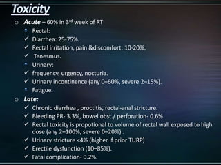 o Acute – 60% in 3rd week of RT
Rectal:
 Diarrhea: 25-75%.
 Rectal irritation, pain &discomfort: 10-20%.
 Tenesmus.
Urinary:
 frequency, urgency, nocturia.
 Urinary incontinence (any 0–60%, severe 2–15%).
Fatigue.
o Late:
 Chronic diarrhea , proctitis, rectal-anal stricture.
 Bleeding PR- 3.3%, bowel obst./ perforation- 0.6%
 Rectal toxicity is propotional to volume of rectal wall exposed to high
dose (any 2–100%, severe 0–20%) .
 Urinary stricture <4% (higher if prior TURP)
 Erectile dysfunction (10–85%).
 Fatal complication- 0.2%.
 