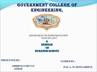 GOVERNMENT COLLEGE OF
ENGINEERING,
JALGAON
PRESENTED BY:
AHIRRAO CHETAN
ASHOK
GUIDED BY :
Prof. A. M. DONGARDIVE
DEPARTMENT OF INSTRUMENTATION
YEAR 2012-2013
 