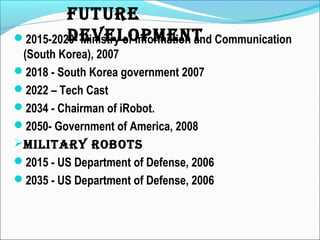 2015-2020- Ministry of Information and Communication
(South Korea), 2007
2018 - South Korea government 2007
2022 – Tech Cast
2034 - Chairman of iRobot.
2050- Government of America, 2008
MILITARy ROBOTS
2015 - US Department of Defense, 2006
2035 - US Department of Defense, 2006
FUTURe
DeveLOPMeNT
 