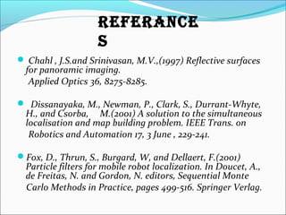  Chahl , J.S.and Srinivasan, M.V.,(1997) Reflective surfaces
for panoramic imaging.
Applied Optics 36, 8275-8285.
 Dissanayaka, M., Newman, P., Clark, S., Durrant-Whyte,
H., and Csorba, M.(2001) A solution to the simultaneous
localisation and map building problem. IEEE Trans. on
Robotics and Automation 17, 3 June , 229-241.
Fox, D., Thrun, S., Burgard, W, and Dellaert, F.(2001)
Particle filters for mobile robot localization. In Doucet, A.,
de Freitas, N. and Gordon, N. editors, Sequential Monte
Carlo Methods in Practice, pages 499-516. Springer Verlag.
ReFeRANCe
S
 