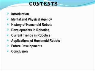 CONTENTS
 Introduction
 Mental and Physical Agency
 History of Humanoid Robots
 Developments in Robotics
 Current Trends in Robotics
 Applications of Humanoid Robots
 Future Developments
 Conclusion
 