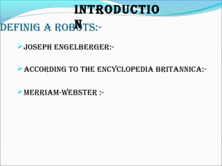 DEFINIG A ROBOTS:-
JOSEph ENGELBERGER:-
ACCORDING TO ThE ENCyCLOpEDIA BRITANNICA:-
MERRIAM-WEBSTER :-
INTRODUCTIO
N
 
