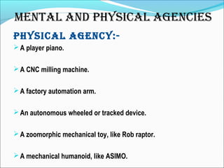 phySICAL AGENCy:-
A player piano.
A CNC milling machine.
A factory automation arm.
An autonomous wheeled or tracked device.
A zoomorphic mechanical toy, like Rob raptor.
A mechanical humanoid, like ASIMO.
MENTAL AND phySICAL AGENCIES
 