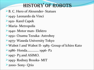 B. C. Hero of Alexender- Statues
1945- Leonardo da Vinci
1921- Karel Capek
Maria- Metropolis
1940- Motor man- Elektro
1952- Ozamu Tezuka- Astroboy
1973- Waseda University Tokyo
Wabot I and Wabot II- 1985- Group of Ichiro Kato
1986- Honda………….. 1996- P2
1997- P3 and ASIMO.
1993- Rodney Brooks- MIT
2000- Sony- Qrio
HISTORY OF ROBOTS
 