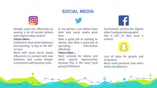 SOCIAL MEDIA
Already used very effectively by
posting a lot of concert photos
and original video content
Future ideas...
Implement more artist takeovers
documenting “a day in the life”
on tour
Work with more social media
influencers to connect with new
followers and create deeper
connections with previous ones
In my opinion, Live Nation does
their best social media work
here
Does a great job at replying to
tweets, also does a great job at
spreading information
effectively
Future ideas…
More contests for tickets and
other special opportunities
because this is the most loyal
group of followers
Successfully reaches the slightly
older Facebook demographic
Has A LOT of likes (over 2
million)
Lots of room for growth and
innovation
Much more personal, love when
artists do takeovers
 