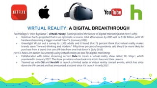 VIRTUAL REALITY: A DIGITAL BREAKTHROUGH
Technology’s “next big wave”, virtual reality, is being called the future of digital marketing and here’s why:
◉ Goldman Sachs projected that in an optimistic scenario, total VR revenues by 2025 will be $182 Billion, with VR
hardware becoming a bigger market than TV. (January 2016)
◉ Greenlight VR put out a survey to 1,300 adults and it found that 71 percent think that virtual reality makes
brands seem "forward-thinking and modern." Fifty-three percent of respondents said they'd be more likely to
purchase from a brand that uses VR than from one that doesn't. (July 2016)
Here is how Live Nation is currently using virtual reality as tool for digital marketing:
◉ Collaborated with online streaming service Hulu to create a virtual reality show called ‘On Stage’, which
premiered in January 2017. The show provides a close look into artists lives and their careers.
◉ Teamed up with Citi and NextVR to launch a limited series of virtual reality concert events, which has since
done one VR concert and has announced a second since it’s launch in early 2017.
 