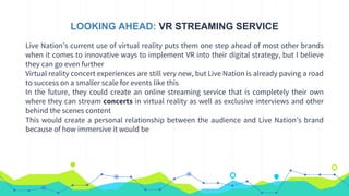 LOOKING AHEAD: VR STREAMING SERVICE
Live Nation’s current use of virtual reality puts them one step ahead of most other brands
when it comes to innovative ways to implement VR into their digital strategy, but I believe
they can go even further
Virtual reality concert experiences are still very new, but Live Nation is already paving a road
to success on a smaller scale for events like this
In the future, they could create an online streaming service that is completely their own
where they can stream concerts in virtual reality as well as exclusive interviews and other
behind the scenes content
This would create a personal relationship between the audience and Live Nation’s brand
because of how immersive it would be
 