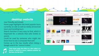 desktop website
User friendly and simple
Home page highlights the most popular tours
currently on sale as well as newly announced
tours and trending tours
Search function is very easy to find, which is
important for a website that sells tickets to
events
Could be used by someone who might not
know how to use a computer that well
Comes up in the top results when doing a
Google search for ‘concert tickets’
Their home page also links to a site called Live
Nation TV which is a news / updates website ‘by
the fans, for the fans’.
 