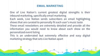 EMAIL MARKETING
One of Live Nation’s current greatest digital strengths is their
inbound marketing, specifically email marketing
Each week, Live Nation sends subscribers an email highlighting
shows that are curated to personally fit each user’s music taste
These email newsletters are extremely detailed and provide all the
information you would need to know about each show on the
personalized event listing
This is an underrated but extremely effective and easy digital
marketing strategy that sets Live Nation apart
 