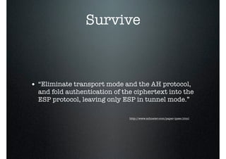 Survive
• “Eliminate transport mode and the AH protocol,
and fold authentication of the ciphertext into the
ESP protocol, leaving only ESP in tunnel mode.”
http://www.schneier.com/paper-ipsec.html
 