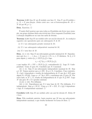 Teorema 1.13 Seja M um R-m´odulo com base X. Seja N um R-m´odulo e
ϕ : X → N uma fun¸c˜ao. Ent˜ao existe um e um s´o homomorﬁsmo Φ : M →
N tal que Φ |X= ϕ.
Dem. Exerc´ıcio.
´E muito f´acil mostrar que nem todos os R-m´odulos s˜ao livres (por exem-
plo, um grupo abeliano ﬁnito n˜ao-trivial n˜ao ´e livre enquanto Z-m´odulo) mas
a situa¸c˜ao simpliﬁca-se no caso dos an´eis de divis˜ao:
Teorema 1.14 Seja M um m´odulo sobre um anel de divis˜ao D. As condi¸c˜oes
seguintes s˜ao equivalentes para um subconjunto X de M:
(i) X ´e um subconjunto gerador minimal de M;
(ii) X ´e um subconjunto independente maximal de M;
(iii) X ´e uma base de M.
Dem. (i) ⇒ (ii). Seja X um subconjunto gerador minimal de M. Suponha-
mos que d1x1 + . . . + dnxn = 0 com di ∈ D e xi ∈ X distintos. Se dj = 0
para algum j, ent˜ao djxj ∈ D(X{xj}) e logo
xj = d−1
j djxj ∈ D(X{xj}),
o que implica M = DX = D(X{xj}), contradizendo (i). Logo X ´e inde-
pendente. Como X gera M, ´e imediato que X ´e maximal.
(ii) ⇒ (i). Seja X um subconjunto independente maximal de M. Seja
y ∈ M. Vamos mostrar que y ∈ DX. Se y ∈ X, ´e imediato. Caso contr´ario,
X ∪ {y} ´e dependente e resulta da independˆencia de X que dy ∈ DX para
algum d ∈ D{0}. Logo y = d−1
dy ∈ DX e concluimos que X gera M. Por
outro lado, se X ⊂ X, resulta da independˆencia de X que X ⊆ DX . Logo
X n˜ao gera M e X ´e gerador minimal.
(i),(ii) ⇒ (iii). Por deﬁni¸c˜ao.
(iii) ⇒ (ii). Suponhamos que X ´e uma base de M. Por deﬁni¸c˜ao, X ´e
independente. Seja y ∈ MX. Como y ∈ M = DX, X ∪ {y} ´e dependente
e logo X ´e independente maximal.
Corol´ario 1.15 Seja M um m´odulo sobre um anel de divis˜ao D. Ent˜ao M
´e livre.
Dem. Pelo resultado anterior, basta mostrar que M tem um subconjunto
independente maximal, o que resulta facilmente do Lema de Zorn.
10
 