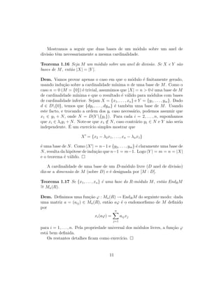 Mostramos a seguir que duas bases de um m´odulo sobre um anel de
divis˜ao tˆem necessariamente a mesma cardinalidade.
Teorema 1.16 Seja M um m´odulo sobre um anel de divis˜ao. Se X e Y s˜ao
bases de M, ent˜ao |X| = |Y |.
Dem. Vamos provar apenas o caso em que o m´odulo ´e ﬁnitamente gerado,
usando indu¸c˜ao sobre a cardinalidade m´ınima n de uma base de M. Como o
caso n = 0 (M = {0}) ´e trivial, assumimos que |X| = n > 0 ´e uma base de M
de cardinalidade m´ınima e que o resultado ´e v´alido para m´odulos com bases
de cardinalidade inferior. Sejam X = {x1, . . . , xn} e Y = {y1, . . . , ym}. Dado
d ∈ D{0}, temos que {dy1, . . . , dym} ´e tamb´em uma base de M. Usando
este facto, e trocando a ordem dos yi caso necess´ario, podemos assumir que
x1 ∈ y1 + N, onde N = D(Y {y1}). Para cada i = 2, . . . , n, suponhamos
que xi ∈ λiy1 + N. Note-se que x1 /∈ N, caso contr´ario y1 ∈ N e Y n˜ao seria
independente. ´E um exerc´ıcio simples mostrar que
X = {x2 − λ2x1, . . . , xn − λnx1}
´e uma base de N. Como |X | = n−1 e {y2, . . . , ym} ´e claramente uma base de
N, resulta da hip´otese de indu¸c˜ao que n−1 = m−1. Logo |Y | = m = n = |X|
e o teorema ´e v´alido.
A cardinalidade de uma base de um D-m´odulo livre (D anel de divis˜ao)
diz-se a dimens˜ao de M (sobre D) e ´e designada por [M : D].
Teorema 1.17 Se {x1, . . . , xn} ´e uma base do R-m´odulo M, ent˜ao EndRM
∼= Mn(R).
Dem. Deﬁnimos uma fun¸c˜ao ϕ : Mn(R) → EndRM do seguinte modo: dada
uma matriz a = (aij) ∈ Mn(R), ent˜ao aϕ ´e o endomorﬁsmo de M deﬁnido
por
xi(aϕ) =
n
j=1
aijxj
para i = 1, . . . , n. Pela propriedade universal dos m´odulos livres, a fun¸c˜ao ϕ
est´a bem deﬁnida.
Os restantes detalhes ﬁcam como exerc´ıcio.
11
 