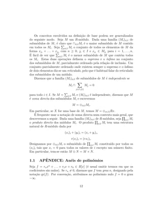 Os conceitos envolvidos na deﬁni¸c˜ao de base podem ser generalizados
do seguinte modo. Seja M um R-m´odulo. Dada uma fam´ılia (Mi)i∈I de
subm´odulos de M, ´e claro que ∩i∈IMi ´e o maior subm´odulo de M contido
em todos os Mi. Seja i∈I Mi o conjunto de todos os elementos de M da
forma xj1 + . . . + xjn com n ≥ 0, ji ∈ I e xji
∈ Mji
para i = 1, . . . , n.
´E f´acil de ver que i∈I Mi ´e o menor subm´odulo de M que cont´em todos
os Mi. Estas duas opera¸c˜oes deﬁnem o supremo e o ´ınﬁmo no conjunto
dos subm´odulos de M, parcialmente ordenado pela rela¸c˜ao de inclus˜ao. Um
conjunto parcialmente ordenado onde existem sempre o supremo e o ´ınﬁmo
de dois elementos diz-se um reticulado, pelo que ´e habitual falar do reticulado
dos subm´odulos de um m´odulo.
Dizemos que a fam´ılia (Mi)i∈I de subm´odulos de M ´e independente se
Mi ∩
j∈I{i}
Mj = 0
para todo i ∈ I. Se M = i∈I Mi e (Mi)i∈I ´e independente, dizemos que M
´e soma directa dos subm´odulos Mi e escrevemos
M = ⊕i∈IMi.
Em particular, se X for uma base de M, temos M = ⊕x∈XRx.
´E frequente usar a nota¸c˜ao de soma directa num contexto mais geral, que
descrevemos a seguir. Dada uma fam´ılia (Mi)i∈I de R-m´odulos, seja i∈I Mi
o produto directo dos m´odulos Mi. O produto i∈I Mi tem uma estrutura
natural de R-m´odulo dada por
(xi)i + (yi)i = (xi + yi)i,
r(xi)i = (rxi)i.
Designamos por ⊕i∈IMi o subm´odulo de i∈I Mi constitu´ıdo por todos os
(xi)i tais que xi = 0 para todos os valores de i excepto um n´umero ﬁnito.
Em particular, tem-se ent˜ao M ⊕ N = M × N.
1.1 APˆENDICE: An´eis de polin´omios
Seja f = rnxn
+ . . . + r1x + r0 ∈ R[x] (´e usual omitir termos em que os
coeﬁcientes s˜ao nulos). Se rn = 0, dizemos que f tem grau n, designado pela
nota¸c˜ao gr(f). Por conven¸c˜ao, atribu´ımos ao polin´omio nulo f = 0 o grau
−∞.
12
 