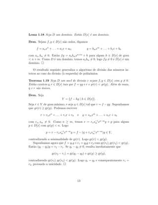Lema 1.18 Seja D um dom´ınio. Ent˜ao D[x] ´e um dom´ınio.
Dem. Sejam f, g ∈ D[x] n˜ao nulos, digamos
f = anxn
+ . . . + a1x + a0, g = bmxm
+ . . . + b1x + b0
com an, bm = 0. Ent˜ao fg = anbmxn+m
+ h para algum h ∈ D[x] de grau
< n + m. Como D ´e um dom´ınio, temos anbm = 0, logo fg = 0 e D[x] ´e um
dom´ınio.
O resultado seguinte generaliza o algoritmo de divis˜ao dos n´umeros in-
teiros ao caso da divis˜ao (`a esquerda) de polin´omios.
Teorema 1.19 Seja D um anel de divis˜ao e sejam f, g ∈ D[x] com g = 0.
Ent˜ao existem q, r ∈ D[x] tais que f = qg +r e gr(r) < gr(g). Al´em do mais,
q e r s˜ao ´unicos.
Dem. Seja
Y = {f − hg | h ∈ D[x]}.
Seja r ∈ Y de grau m´ınimo, e seja q ∈ D[x] tal que r = f − qg. Suponhamos
que gr(r) ≥ gr(g). Podemos escrever
r = rnxn
+ . . . + r1x + r0 e g = smxm
+ . . . + s1x + s0
com rn, sm = 0. Como n ≥ m, temos r = rns−1
m xn−m
g + p para algum
p ∈ D[x] com gr(p) < n. Logo
p = r − rns−1
m xn−m
g = f − (q + rns−1
m xn−m
)g ∈ Y,
contradizendo a minimalidade de gr(r). Logo gr(r) < gr(g).
Suponhamos agora que f = q1g +r1 = q2g +r2 com gr(r1), gr(r2) < gr(g).
Ent˜ao (q1 − q2)g = r2 − r1. Se q1 − q2 = 0, resulta imediatamente que
gr(r2 − r1) = gr(q1 − q2) + gr(g) ≥ gr(g),
contradizendo gr(r1), gr(r2) < gr(g). Logo q1 = q2 e consequentemente r1 =
r2, provando a unicidade.
13
 