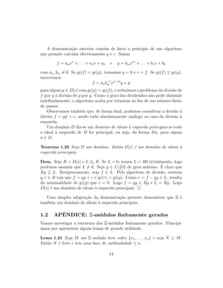 A demonstra¸c˜ao anterior cont´em de facto o princ´ıpio de um algoritmo
que permite calcular efectivamente q e r. Sejam
f = anxn
+ . . . + a1x + a0 e g = bmxm
+ . . . + b1x + b0
com an, bm = 0. Se gr(f) < gr(g), tomamos q = 0 e r = f. Se gr(f) ≥ gr(g),
escrevemos
f = anb−1
m xn−m
g + p
para algum p ∈ D[x] com gr(p) < gr(f), e reduzimos o problema da divis˜ao de
f por g `a divis˜ao de p por g. Como o grau dos dividendos n˜ao pode diminuir
indeﬁnidamente, o algoritmo acaba por terminar ao ﬁm de um n´umero ﬁnito
de passos.
Observamos tamb´em que, de forma dual, podemos considerar a divis˜ao `a
direita f = gq + r, sendo tudo absolutamente an´alogo ao caso da divis˜ao `a
esquerda.
Um dom´ınio D diz-se um dom´ınio de ideais `a esquerda principais se todo
o ideal `a esquerda de D for principal, ou seja, da forma Da, para algum
a ∈ D.
Teorema 1.20 Seja D um dom´ınio. Ent˜ao D[x] ´e um dom´ınio de ideais `a
esquerda principais.
Dem. Seja R = D[x] e L e R. Se L = 0, temos L = R0 trivialmente, logo
podemos assumir que L = 0. Seja g ∈ L{0} de grau m´ınimo. ´E claro que
Rg ⊆ L. Reciprocamente, seja f ∈ L. Pelo algoritmo de divis˜ao, existem
q, r ∈ R tais que f = qg + r e gr(r) < gr(g). Como r = f − qg ∈ L, resulta
da minimalidade de gr(g) que r = 0. Logo f = qg ∈ Rg e L = Rg. Logo
D[x] ´e um dom´ınio de ideais `a esquerda principais.
Uma simples adapta¸c˜ao da demonstra¸c˜ao permite demonstrar que Z ´e
tamb´em um dom´ınio de ideais `a esquerda principais.
1.2 APˆENDICE: Z-m´odulos ﬁnitamente gerados
Vamos investigar a estrutura dos Z-m´odulos ﬁnitamente gerados. Principi-
amos por apresentar alguns lemas de grande utilidade.
Lema 1.21 Seja M um Z-m´odulo livre sobre {x1, . . . , xn} e seja N ≤ M.
Ent˜ao N ´e livre e tem uma base de cardinalidade ≤ n.
14
 