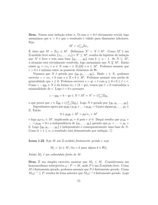 Dem. Vamos usar indu¸c˜ao sobre n. O caso n = 0 ´e obviamente trivial, logo
assumimos que n > 0 e que o resultado ´e v´alido para dimens˜oes inferiores.
Seja
M = ⊕n
i=2Zxi.
´E claro que M = Zx1 ⊕ M . Deﬁnimos N = N ∩ M . Como M ´e um
Z-m´odulo livre sobre {x2, . . . , xn} e N ≤ M , resulta da hip´otese de indu¸c˜ao
que N ´e livre e tem uma base {y1, . . . , yk} com k ≤ n − 1. Se N ⊆ M ,
a situa¸c˜ao est´a trivialmente resolvida, logo assumimos que N ⊆ M . Ent˜ao
existe y0 = rx1 + a ∈ N com r ∈ Z{0} e a ∈ M . Podemos assumir que
r > 0 e ´e m´ınimo entre os poss´ıveis elementos de IN.
Vejamos que N ´e gerado por {y0, y1, . . . , yk}. Dado z ∈ N, podemos
escrever z = sx1 + b com s ∈ Z e b ∈ M . Podemos assumir sem perda de
generalidade que s ≥ 0. Podemos escrever s = qr + t com q ≥ 0 e 0 ≤ t < r.
Como z − qy0 ∈ N ´e da forma tx1 + (b − qa), temos que t > 0 contradiria a
minimalidade de r. Logo t = 0 e portanto
z − qy0 = b − qa ∈ N ∩ M = N = ⊕k−1
j=1 Zyj,
o que prova que z ∈ Zy0 + (⊕k−1
j=1 Zyj). Logo N ´e gerado por {y0, y1, . . . , yk}.
Suponhamos agora que p0y0+p1y1+. . .+pkyk = 0 para alguns p0, . . . , pk ∈
Z. Ent˜ao
0 ∈ p0y0 + M = p0rx1 + M
e logo p0rx1 ∈ M , implicando p0 = 0 pois r = 0. Daqui resulta que p1y1 +
. . . + pkyk = 0 e a independˆencia de {y1, . . . , yk} garante que p1 = . . . = pk =
0. Logo {y0, y1, . . . , yk} ´e independente e consequentemente uma base de N.
Como k + 1 ≤ n, o resultado est´a demonstrado por indu¸c˜ao.
Lema 1.22 Seja M um Z-m´odulo ﬁnitamente gerado e seja
Mf = {a ∈ M | ka = 0 para algum k ∈ IN}.
Ent˜ao Mf ´e um subm´odulo ﬁnito de M.
Dem. ´E um simples exerc´ıcio mostrar que Mf ≤ M. Consideremos um
homomorﬁsmo sobrejectivo ϕ : P → M, onde P ´e um Z-m´odulo livre. Como
M ´e ﬁnitamente gerado, podemos assumir que P ´e ﬁnitamente gerado. Como
Mf ϕ−1
≤ P, resulta do lema anterior que Mf ϕ−1
´e ﬁnitamente gerado. Logo
15
 