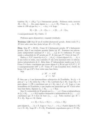 tamb´em Mf = (Mf ϕ−1
)ϕ ´e ﬁnitamente gerado. Podemos ent˜ao escrever
Mf = Zx1 + . . . Zxn para alguns x1, . . . , xn ∈ Mf . Como x1, . . . , xn ∈ Mf ,
existe k ∈ IN tal que kx1 = . . . = kxn = 0. Logo
Mf = {0, . . . , k − 1}x1 + . . . + {0, . . . , k − 1}xn
e consequentemente Mf ´e ﬁnito.
Podemos agora demonstrar o seguinte resultado:
Teorema 1.23 Seja M um Z-m´odulo ﬁnitamente gerado. Ent˜ao existe N ≤
M livre sobre uma base ﬁnita tal que M = N ⊕ Mf .
Dem. Seja M = M/Mf . Como M ´e ﬁnitamente gerado, M ´e ﬁnitamente
gerado. Seja S um conjunto gerador (ﬁnito) de M . Tomamos um subcon-
junto independente maximal S = {x1, . . . , xn} de S e deﬁnimos N como
sendo o subm´odulo de M gerado por S . ´E claro que N ´e livre de base S .
Dado y ∈ SS , temos ky+k1x1+. . .+knxn = 0 para alguns k, k1, . . . , kn ∈
Z n˜ao todos os nulos, caso contr´ario S n˜ao seria maximal entre os subcon-
juntos independentes de S. Al´em disso, S independente implica que k = 0.
Como S ´e ﬁnito, concluimos que existe algum k ∈ IN tal que k(SS ) ⊆ N
e consequentemente kM ≤ N . Como N ´e um Z-m´odulo livre, resulta do
Lema 1.21 que kM ´e livre sobre uma base ﬁnita.
Seja
ϕ : M → kM
y → ky .
´E claro que ϕ ´e um homomorﬁsmo sobrejectivo de Z-m´odulos. Se y ϕ = 0
para y = y + Mf ent˜ao ky + Mf = Mf e portanto ky ∈ Mf . Logo rky = 0
para algum r ∈ IN e concluimos que y ∈ Mf , isto ´e, y = 0. Logo ϕ ´e um
isomorﬁsmo de Z-m´odulos, o que implica em particular que M ´e livre sobre
uma base ﬁnita, digamos {z1 + Mf , . . . , zr + Mf }.
Seja N o subm´odulo de M gerado por {z1, . . . , zr}. Como a independˆencia
de {z1+Mf , . . . , zr +Mf } implica claramente a independˆencia de {z1, . . . , zr},
concluimos que N ´e livre de base {z1, . . . , zr}. Falta mostrar que M =
N ⊕ Mf . Seja a ∈ M. Ent˜ao
a + Mf = k1(z1 + Mf ) + . . . + kr(zr + Mf )
para alguns k1, . . . , kr ∈ Z. Logo a = k1z1 +. . .+krzr +b para algum b ∈ Mf
e a ∈ N +Mf . Logo M = N +Mf . Finalmente, suponhamos que a ∈ N ∩Mf ,
16
 