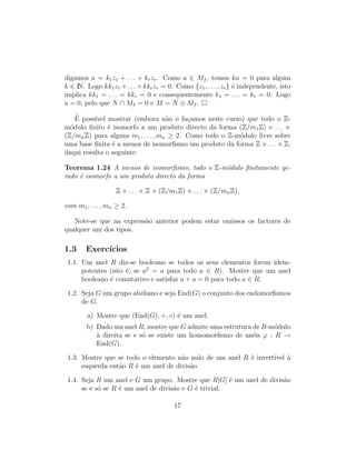 digamos a = k1z1 + . . . + krzr. Como a ∈ Mf , temos ka = 0 para algum
k ∈ IN. Logo kk1z1 +. . .+kkrzr = 0. Como {z1, . . . , zr} ´e independente, isto
implica kk1 = . . . = kkr = 0 e consequentemente k1 = . . . = kr = 0. Logo
a = 0, pelo que N ∩ Mf = 0 e M = N ⊕ Mf .
´E poss´ıvel mostrar (embora n˜ao o fa¸camos neste curso) que todo o Z-
m´odulo ﬁnito ´e isomorfo a um produto directo da forma (Z/m1Z) × . . . ×
(Z/mnZ) para alguns m1, . . . , mn ≥ 2. Como todo o Z-m´odulo livre sobre
uma base ﬁnita ´e a menos de isomorﬁsmo um produto da forma Z × . . . × Z,
daqui resulta o seguinte:
Teorema 1.24 A menos de isomorﬁsmo, todo o Z-m´odulo ﬁnitamente ge-
rado ´e isomorfo a um produto directo da forma
Z × . . . × Z × (Z/m1Z) × . . . × (Z/mnZ),
com m1, . . . , mn ≥ 2.
Note-se que na express˜ao anterior podem estar omissos os factores de
qualquer um dos tipos.
1.3 Exerc´ıcios
1.1. Um anel R diz-se booleano se todos os seus elementos forem idem-
potentes (isto ´e, se a2
= a para todo a ∈ R). Mostre que um anel
booleano ´e comutativo e satisfaz a + a = 0 para todo a ∈ R.
1.2. Seja G um grupo abeliano e seja End(G) o conjunto dos endomorﬁsmos
de G.
a) Mostre que (End(G), +, ◦) ´e um anel.
b) Dado um anel R, mostre que G admite uma estrutura de R-m´odulo
`a direita se e s´o se existe um homomorﬁsmo de an´eis ϕ : R →
End(G).
1.3. Mostre que se todo o elemento n˜ao nulo de um anel R ´e invert´ıvel `a
esquerda ent˜ao R ´e um anel de divis˜ao.
1.4. Seja R um anel e G um grupo. Mostre que R[G] ´e um anel de divis˜ao
se e s´o se R ´e um anel de divis˜ao e G ´e trivial.
17
 